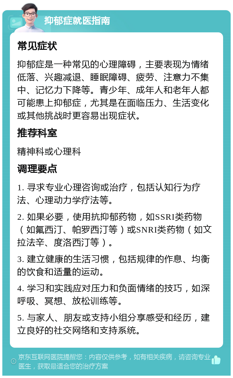 抑郁症就医指南 常见症状 抑郁症是一种常见的心理障碍，主要表现为情绪低落、兴趣减退、睡眠障碍、疲劳、注意力不集中、记忆力下降等。青少年、成年人和老年人都可能患上抑郁症，尤其是在面临压力、生活变化或其他挑战时更容易出现症状。 推荐科室 精神科或心理科 调理要点 1. 寻求专业心理咨询或治疗，包括认知行为疗法、心理动力学疗法等。 2. 如果必要，使用抗抑郁药物，如SSRI类药物（如氟西汀、帕罗西汀等）或SNRI类药物（如文拉法辛、度洛西汀等）。 3. 建立健康的生活习惯，包括规律的作息、均衡的饮食和适量的运动。 4. 学习和实践应对压力和负面情绪的技巧，如深呼吸、冥想、放松训练等。 5. 与家人、朋友或支持小组分享感受和经历，建立良好的社交网络和支持系统。