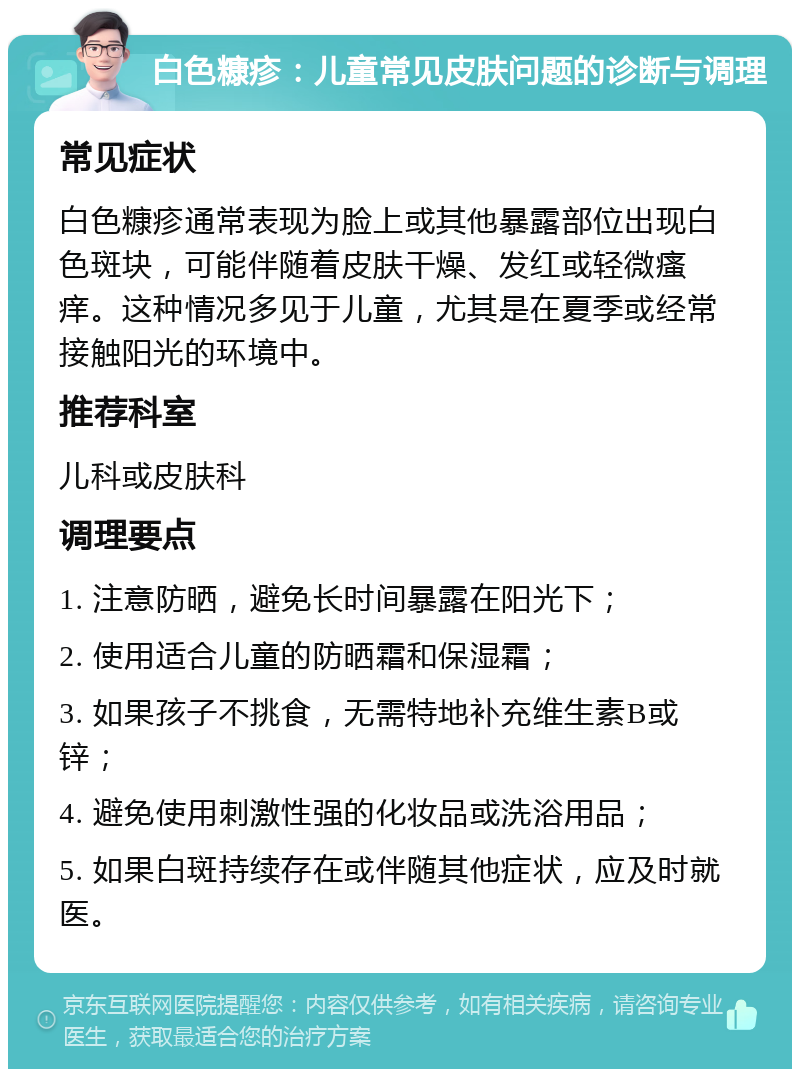 白色糠疹：儿童常见皮肤问题的诊断与调理 常见症状 白色糠疹通常表现为脸上或其他暴露部位出现白色斑块，可能伴随着皮肤干燥、发红或轻微瘙痒。这种情况多见于儿童，尤其是在夏季或经常接触阳光的环境中。 推荐科室 儿科或皮肤科 调理要点 1. 注意防晒，避免长时间暴露在阳光下； 2. 使用适合儿童的防晒霜和保湿霜； 3. 如果孩子不挑食，无需特地补充维生素B或锌； 4. 避免使用刺激性强的化妆品或洗浴用品； 5. 如果白斑持续存在或伴随其他症状，应及时就医。