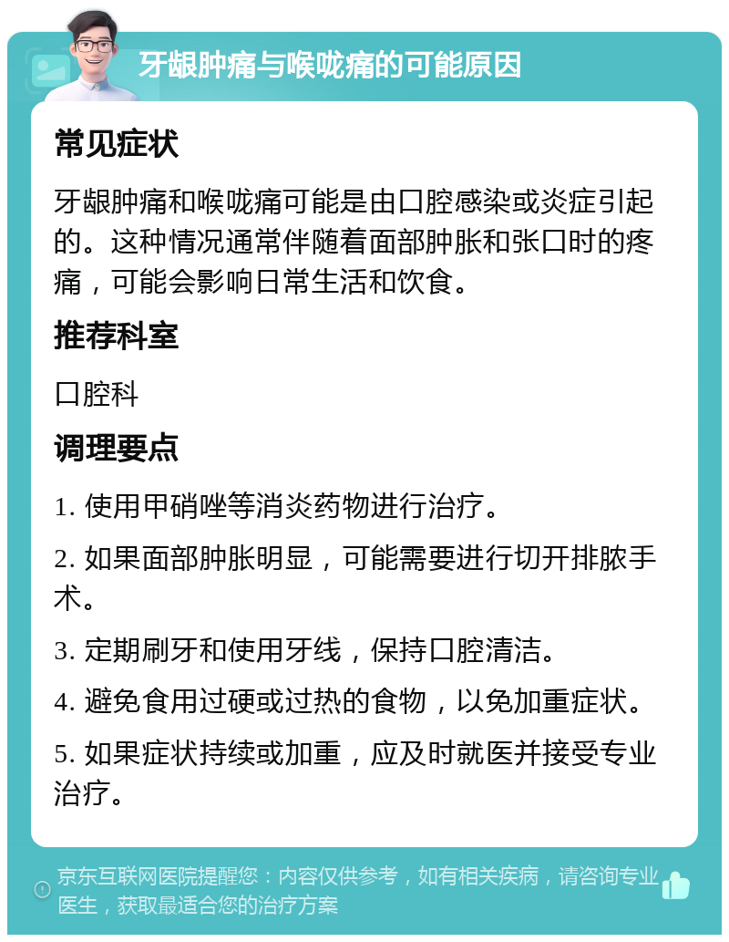 牙龈肿痛与喉咙痛的可能原因 常见症状 牙龈肿痛和喉咙痛可能是由口腔感染或炎症引起的。这种情况通常伴随着面部肿胀和张口时的疼痛，可能会影响日常生活和饮食。 推荐科室 口腔科 调理要点 1. 使用甲硝唑等消炎药物进行治疗。 2. 如果面部肿胀明显，可能需要进行切开排脓手术。 3. 定期刷牙和使用牙线，保持口腔清洁。 4. 避免食用过硬或过热的食物，以免加重症状。 5. 如果症状持续或加重，应及时就医并接受专业治疗。