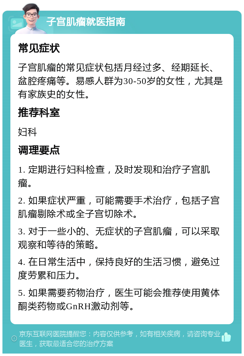 子宫肌瘤就医指南 常见症状 子宫肌瘤的常见症状包括月经过多、经期延长、盆腔疼痛等。易感人群为30-50岁的女性，尤其是有家族史的女性。 推荐科室 妇科 调理要点 1. 定期进行妇科检查，及时发现和治疗子宫肌瘤。 2. 如果症状严重，可能需要手术治疗，包括子宫肌瘤剔除术或全子宫切除术。 3. 对于一些小的、无症状的子宫肌瘤，可以采取观察和等待的策略。 4. 在日常生活中，保持良好的生活习惯，避免过度劳累和压力。 5. 如果需要药物治疗，医生可能会推荐使用黄体酮类药物或GnRH激动剂等。