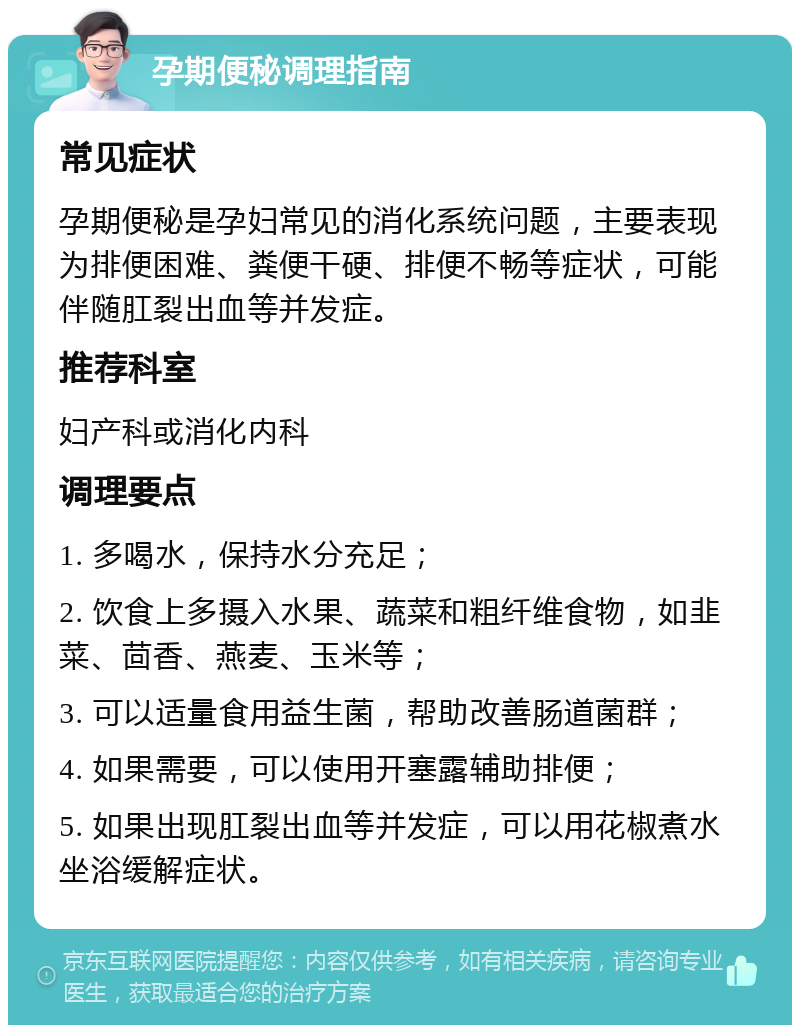 孕期便秘调理指南 常见症状 孕期便秘是孕妇常见的消化系统问题，主要表现为排便困难、粪便干硬、排便不畅等症状，可能伴随肛裂出血等并发症。 推荐科室 妇产科或消化内科 调理要点 1. 多喝水，保持水分充足； 2. 饮食上多摄入水果、蔬菜和粗纤维食物，如韭菜、茴香、燕麦、玉米等； 3. 可以适量食用益生菌，帮助改善肠道菌群； 4. 如果需要，可以使用开塞露辅助排便； 5. 如果出现肛裂出血等并发症，可以用花椒煮水坐浴缓解症状。