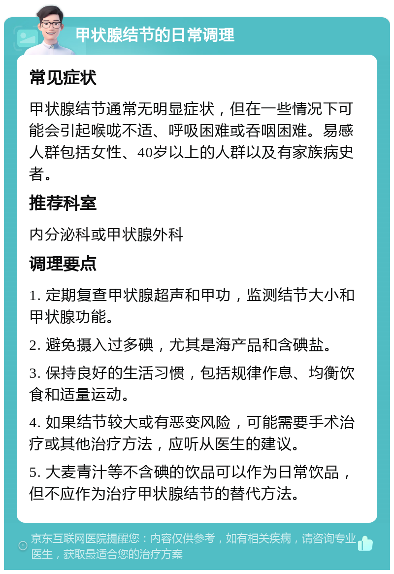 甲状腺结节的日常调理 常见症状 甲状腺结节通常无明显症状，但在一些情况下可能会引起喉咙不适、呼吸困难或吞咽困难。易感人群包括女性、40岁以上的人群以及有家族病史者。 推荐科室 内分泌科或甲状腺外科 调理要点 1. 定期复查甲状腺超声和甲功，监测结节大小和甲状腺功能。 2. 避免摄入过多碘，尤其是海产品和含碘盐。 3. 保持良好的生活习惯，包括规律作息、均衡饮食和适量运动。 4. 如果结节较大或有恶变风险，可能需要手术治疗或其他治疗方法，应听从医生的建议。 5. 大麦青汁等不含碘的饮品可以作为日常饮品，但不应作为治疗甲状腺结节的替代方法。