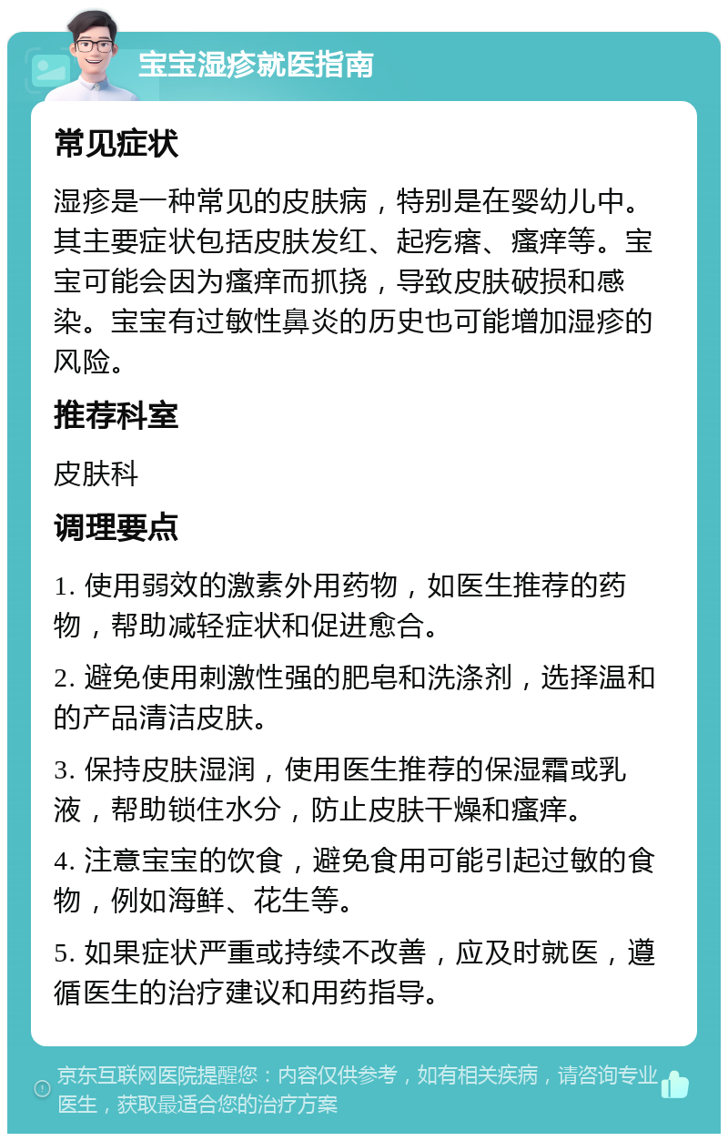 宝宝湿疹就医指南 常见症状 湿疹是一种常见的皮肤病，特别是在婴幼儿中。其主要症状包括皮肤发红、起疙瘩、瘙痒等。宝宝可能会因为瘙痒而抓挠，导致皮肤破损和感染。宝宝有过敏性鼻炎的历史也可能增加湿疹的风险。 推荐科室 皮肤科 调理要点 1. 使用弱效的激素外用药物，如医生推荐的药物，帮助减轻症状和促进愈合。 2. 避免使用刺激性强的肥皂和洗涤剂，选择温和的产品清洁皮肤。 3. 保持皮肤湿润，使用医生推荐的保湿霜或乳液，帮助锁住水分，防止皮肤干燥和瘙痒。 4. 注意宝宝的饮食，避免食用可能引起过敏的食物，例如海鲜、花生等。 5. 如果症状严重或持续不改善，应及时就医，遵循医生的治疗建议和用药指导。