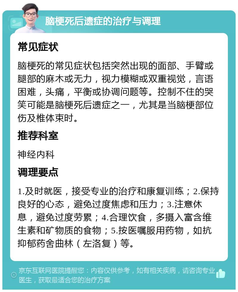 脑梗死后遗症的治疗与调理 常见症状 脑梗死的常见症状包括突然出现的面部、手臂或腿部的麻木或无力，视力模糊或双重视觉，言语困难，头痛，平衡或协调问题等。控制不住的哭笑可能是脑梗死后遗症之一，尤其是当脑梗部位伤及椎体束时。 推荐科室 神经内科 调理要点 1.及时就医，接受专业的治疗和康复训练；2.保持良好的心态，避免过度焦虑和压力；3.注意休息，避免过度劳累；4.合理饮食，多摄入富含维生素和矿物质的食物；5.按医嘱服用药物，如抗抑郁药舍曲林（左洛复）等。