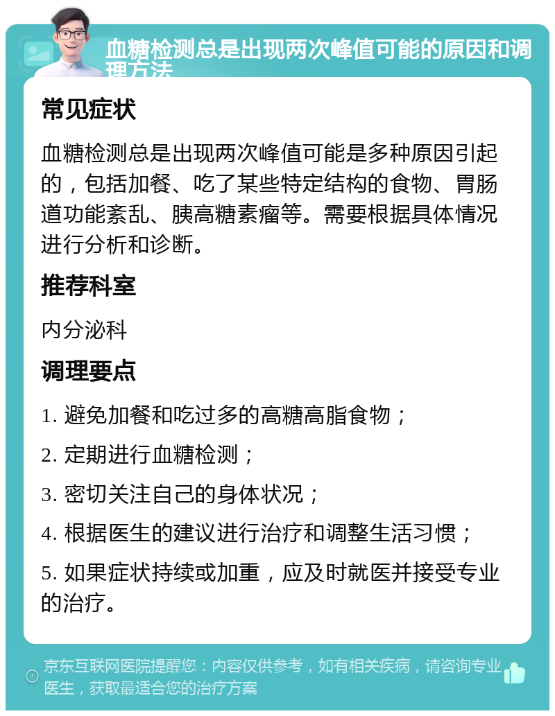 血糖检测总是出现两次峰值可能的原因和调理方法 常见症状 血糖检测总是出现两次峰值可能是多种原因引起的，包括加餐、吃了某些特定结构的食物、胃肠道功能紊乱、胰高糖素瘤等。需要根据具体情况进行分析和诊断。 推荐科室 内分泌科 调理要点 1. 避免加餐和吃过多的高糖高脂食物； 2. 定期进行血糖检测； 3. 密切关注自己的身体状况； 4. 根据医生的建议进行治疗和调整生活习惯； 5. 如果症状持续或加重，应及时就医并接受专业的治疗。