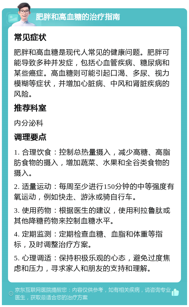 肥胖和高血糖的治疗指南 常见症状 肥胖和高血糖是现代人常见的健康问题。肥胖可能导致多种并发症，包括心血管疾病、糖尿病和某些癌症。高血糖则可能引起口渴、多尿、视力模糊等症状，并增加心脏病、中风和肾脏疾病的风险。 推荐科室 内分泌科 调理要点 1. 合理饮食：控制总热量摄入，减少高糖、高脂肪食物的摄入，增加蔬菜、水果和全谷类食物的摄入。 2. 适量运动：每周至少进行150分钟的中等强度有氧运动，例如快走、游泳或骑自行车。 3. 使用药物：根据医生的建议，使用利拉鲁肽或其他降糖药物来控制血糖水平。 4. 定期监测：定期检查血糖、血脂和体重等指标，及时调整治疗方案。 5. 心理调适：保持积极乐观的心态，避免过度焦虑和压力，寻求家人和朋友的支持和理解。