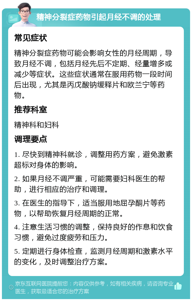 精神分裂症药物引起月经不调的处理 常见症状 精神分裂症药物可能会影响女性的月经周期，导致月经不调，包括月经先后不定期、经量增多或减少等症状。这些症状通常在服用药物一段时间后出现，尤其是丙戊酸钠缓释片和欧兰宁等药物。 推荐科室 精神科和妇科 调理要点 1. 尽快到精神科就诊，调整用药方案，避免激素超标对身体的影响。 2. 如果月经不调严重，可能需要妇科医生的帮助，进行相应的治疗和调理。 3. 在医生的指导下，适当服用地屈孕酮片等药物，以帮助恢复月经周期的正常。 4. 注意生活习惯的调整，保持良好的作息和饮食习惯，避免过度疲劳和压力。 5. 定期进行身体检查，监测月经周期和激素水平的变化，及时调整治疗方案。