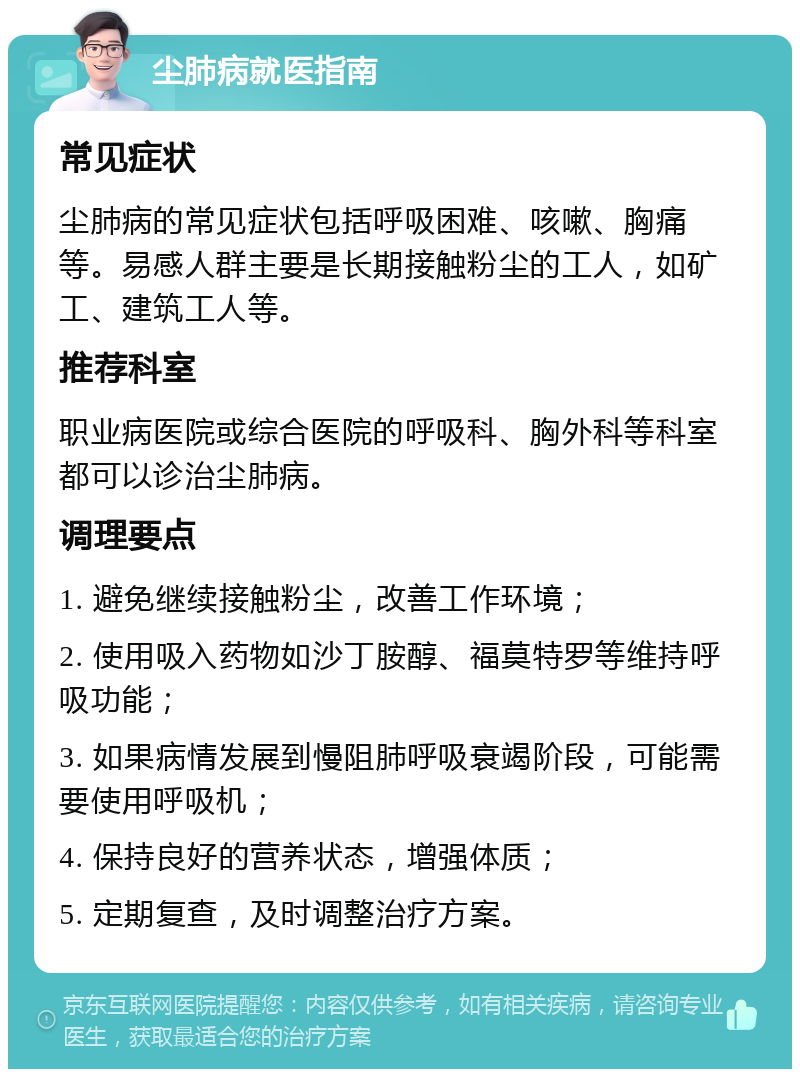 尘肺病就医指南 常见症状 尘肺病的常见症状包括呼吸困难、咳嗽、胸痛等。易感人群主要是长期接触粉尘的工人，如矿工、建筑工人等。 推荐科室 职业病医院或综合医院的呼吸科、胸外科等科室都可以诊治尘肺病。 调理要点 1. 避免继续接触粉尘，改善工作环境； 2. 使用吸入药物如沙丁胺醇、福莫特罗等维持呼吸功能； 3. 如果病情发展到慢阻肺呼吸衰竭阶段，可能需要使用呼吸机； 4. 保持良好的营养状态，增强体质； 5. 定期复查，及时调整治疗方案。