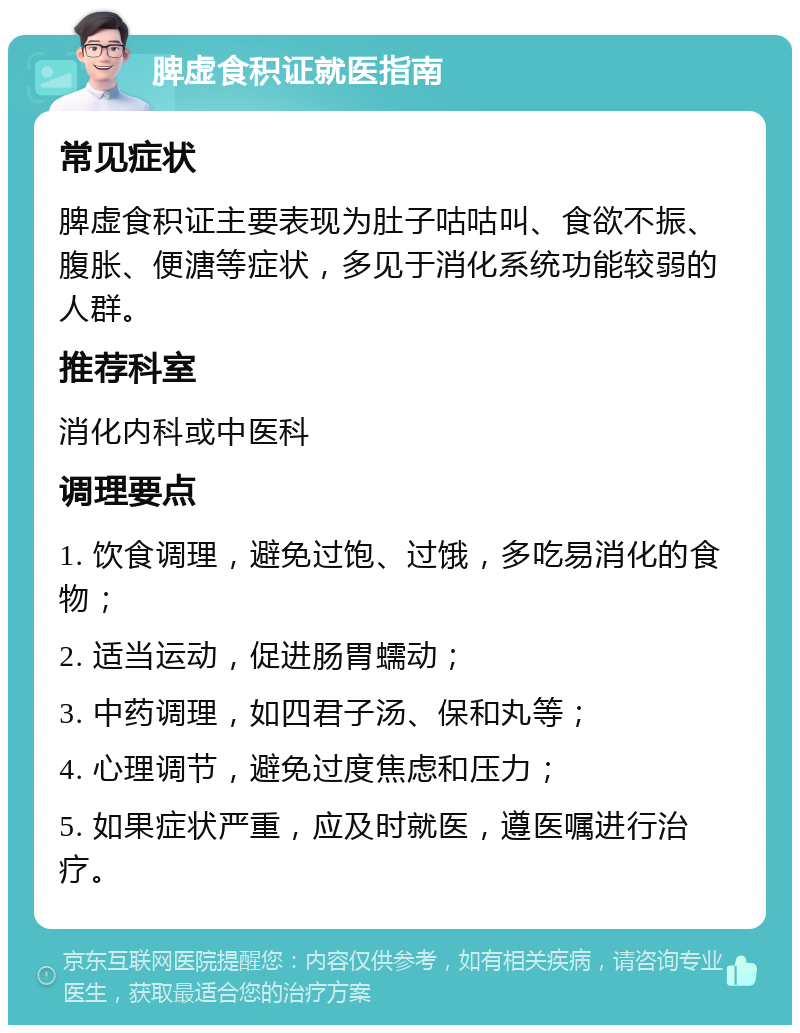 脾虚食积证就医指南 常见症状 脾虚食积证主要表现为肚子咕咕叫、食欲不振、腹胀、便溏等症状，多见于消化系统功能较弱的人群。 推荐科室 消化内科或中医科 调理要点 1. 饮食调理，避免过饱、过饿，多吃易消化的食物； 2. 适当运动，促进肠胃蠕动； 3. 中药调理，如四君子汤、保和丸等； 4. 心理调节，避免过度焦虑和压力； 5. 如果症状严重，应及时就医，遵医嘱进行治疗。