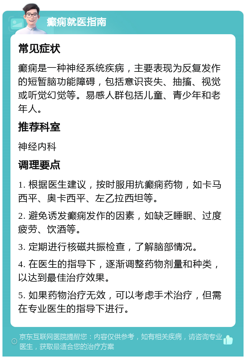 癫痫就医指南 常见症状 癫痫是一种神经系统疾病，主要表现为反复发作的短暂脑功能障碍，包括意识丧失、抽搐、视觉或听觉幻觉等。易感人群包括儿童、青少年和老年人。 推荐科室 神经内科 调理要点 1. 根据医生建议，按时服用抗癫痫药物，如卡马西平、奥卡西平、左乙拉西坦等。 2. 避免诱发癫痫发作的因素，如缺乏睡眠、过度疲劳、饮酒等。 3. 定期进行核磁共振检查，了解脑部情况。 4. 在医生的指导下，逐渐调整药物剂量和种类，以达到最佳治疗效果。 5. 如果药物治疗无效，可以考虑手术治疗，但需在专业医生的指导下进行。