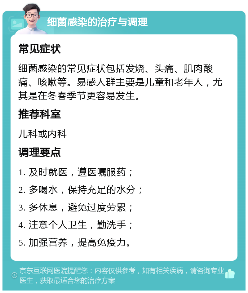 细菌感染的治疗与调理 常见症状 细菌感染的常见症状包括发烧、头痛、肌肉酸痛、咳嗽等。易感人群主要是儿童和老年人，尤其是在冬春季节更容易发生。 推荐科室 儿科或内科 调理要点 1. 及时就医，遵医嘱服药； 2. 多喝水，保持充足的水分； 3. 多休息，避免过度劳累； 4. 注意个人卫生，勤洗手； 5. 加强营养，提高免疫力。