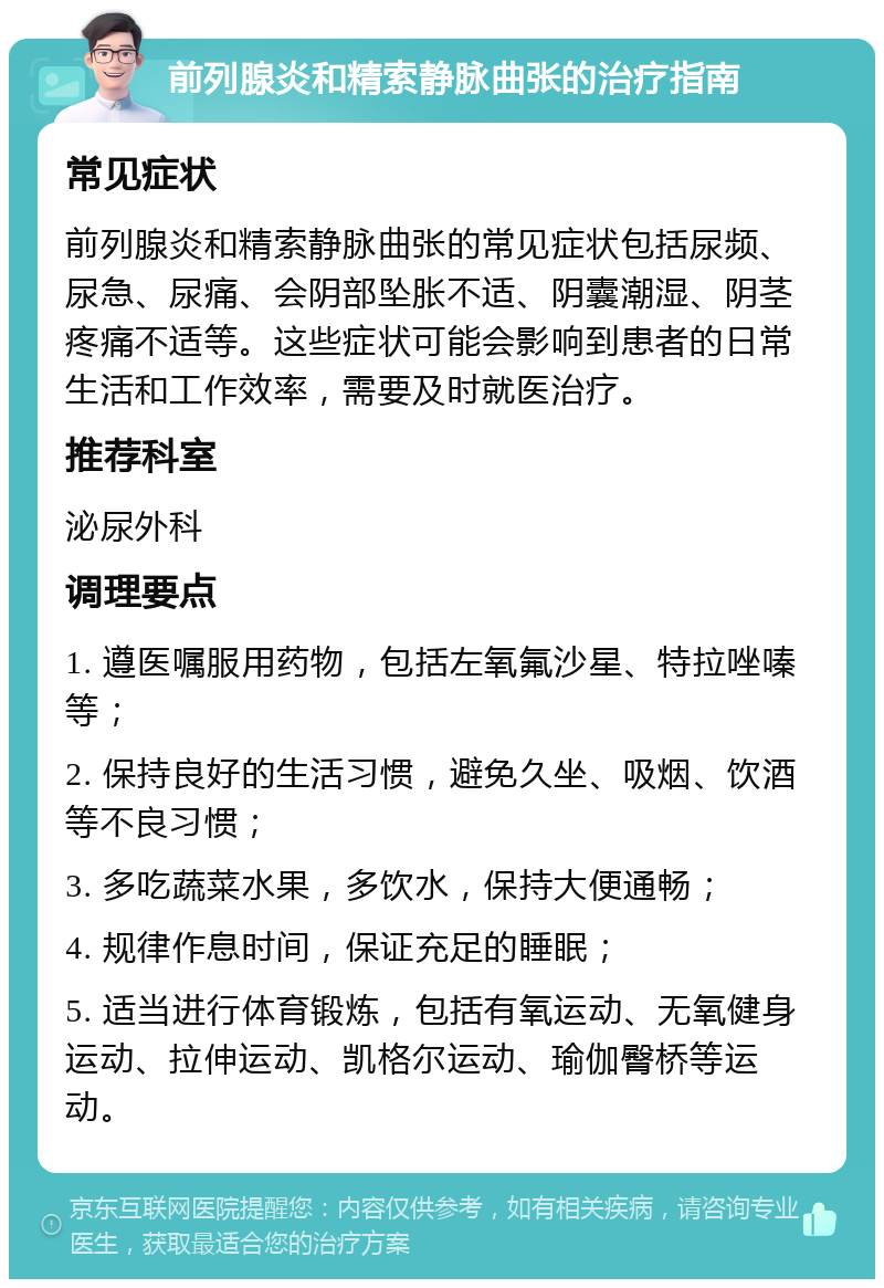 前列腺炎和精索静脉曲张的治疗指南 常见症状 前列腺炎和精索静脉曲张的常见症状包括尿频、尿急、尿痛、会阴部坠胀不适、阴囊潮湿、阴茎疼痛不适等。这些症状可能会影响到患者的日常生活和工作效率，需要及时就医治疗。 推荐科室 泌尿外科 调理要点 1. 遵医嘱服用药物，包括左氧氟沙星、特拉唑嗪等； 2. 保持良好的生活习惯，避免久坐、吸烟、饮酒等不良习惯； 3. 多吃蔬菜水果，多饮水，保持大便通畅； 4. 规律作息时间，保证充足的睡眠； 5. 适当进行体育锻炼，包括有氧运动、无氧健身运动、拉伸运动、凯格尔运动、瑜伽臀桥等运动。