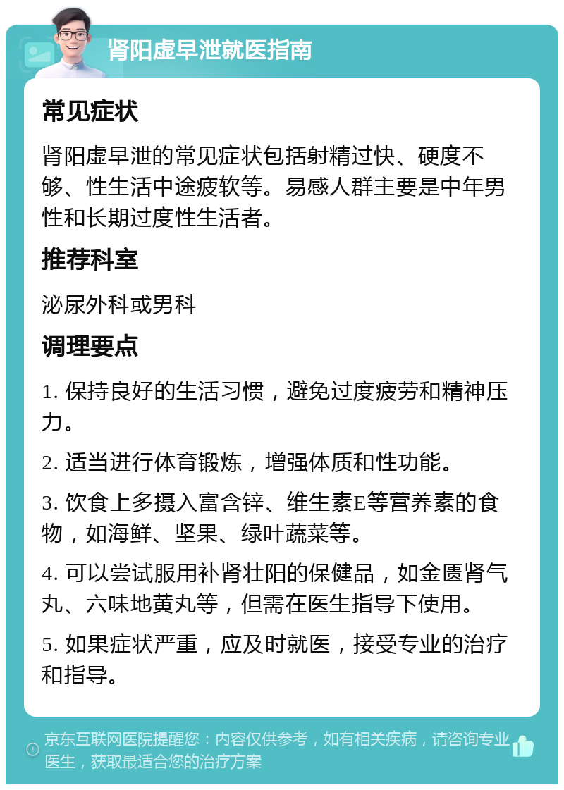 肾阳虚早泄就医指南 常见症状 肾阳虚早泄的常见症状包括射精过快、硬度不够、性生活中途疲软等。易感人群主要是中年男性和长期过度性生活者。 推荐科室 泌尿外科或男科 调理要点 1. 保持良好的生活习惯，避免过度疲劳和精神压力。 2. 适当进行体育锻炼，增强体质和性功能。 3. 饮食上多摄入富含锌、维生素E等营养素的食物，如海鲜、坚果、绿叶蔬菜等。 4. 可以尝试服用补肾壮阳的保健品，如金匮肾气丸、六味地黄丸等，但需在医生指导下使用。 5. 如果症状严重，应及时就医，接受专业的治疗和指导。