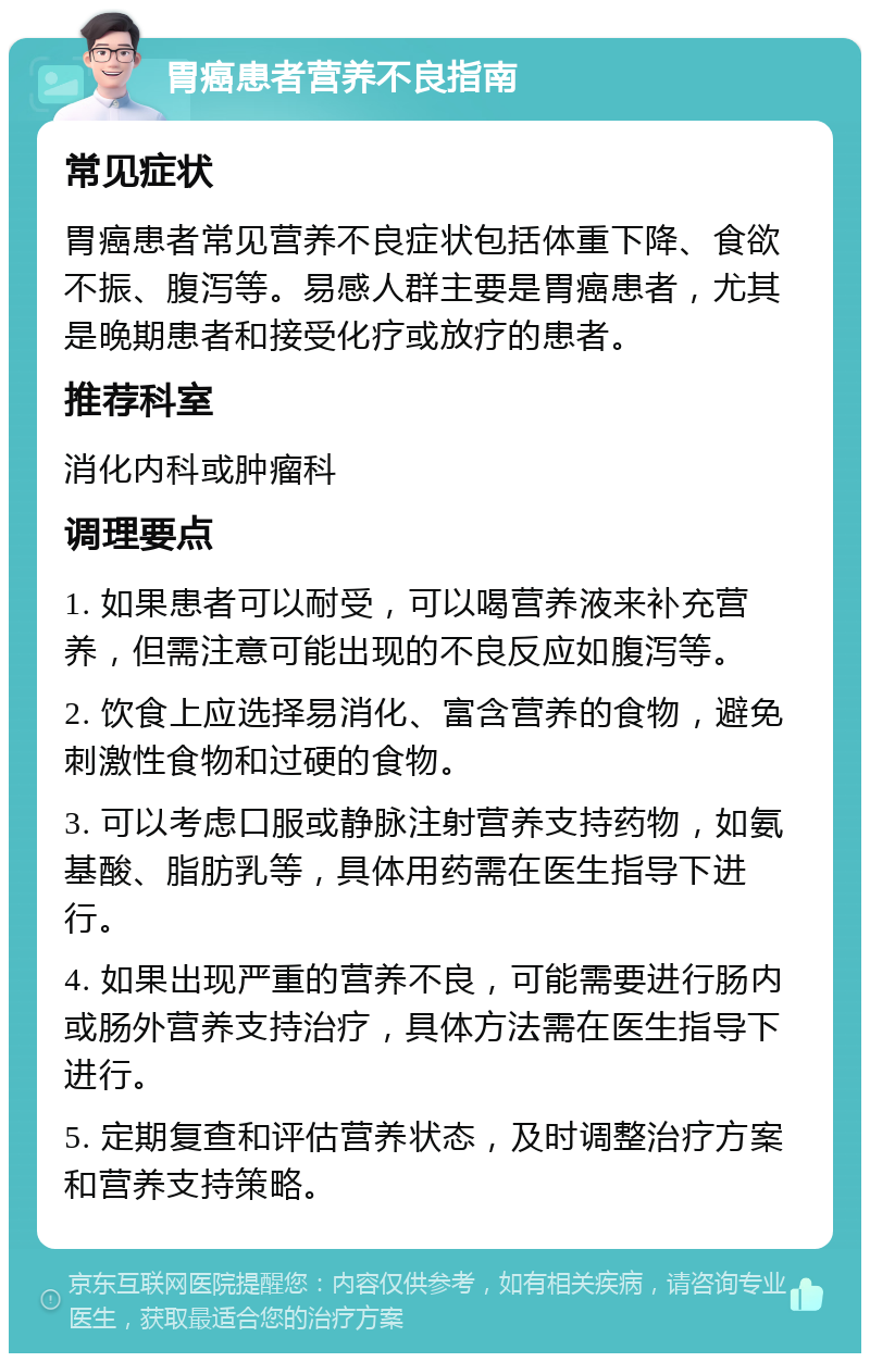 胃癌患者营养不良指南 常见症状 胃癌患者常见营养不良症状包括体重下降、食欲不振、腹泻等。易感人群主要是胃癌患者，尤其是晚期患者和接受化疗或放疗的患者。 推荐科室 消化内科或肿瘤科 调理要点 1. 如果患者可以耐受，可以喝营养液来补充营养，但需注意可能出现的不良反应如腹泻等。 2. 饮食上应选择易消化、富含营养的食物，避免刺激性食物和过硬的食物。 3. 可以考虑口服或静脉注射营养支持药物，如氨基酸、脂肪乳等，具体用药需在医生指导下进行。 4. 如果出现严重的营养不良，可能需要进行肠内或肠外营养支持治疗，具体方法需在医生指导下进行。 5. 定期复查和评估营养状态，及时调整治疗方案和营养支持策略。