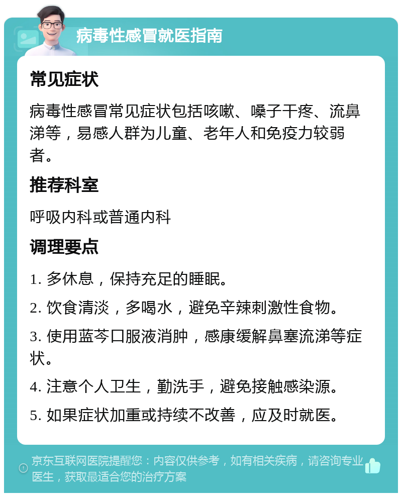 病毒性感冒就医指南 常见症状 病毒性感冒常见症状包括咳嗽、嗓子干疼、流鼻涕等，易感人群为儿童、老年人和免疫力较弱者。 推荐科室 呼吸内科或普通内科 调理要点 1. 多休息，保持充足的睡眠。 2. 饮食清淡，多喝水，避免辛辣刺激性食物。 3. 使用蓝芩口服液消肿，感康缓解鼻塞流涕等症状。 4. 注意个人卫生，勤洗手，避免接触感染源。 5. 如果症状加重或持续不改善，应及时就医。