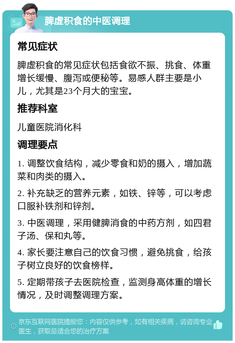 脾虚积食的中医调理 常见症状 脾虚积食的常见症状包括食欲不振、挑食、体重增长缓慢、腹泻或便秘等。易感人群主要是小儿，尤其是23个月大的宝宝。 推荐科室 儿童医院消化科 调理要点 1. 调整饮食结构，减少零食和奶的摄入，增加蔬菜和肉类的摄入。 2. 补充缺乏的营养元素，如铁、锌等，可以考虑口服补铁剂和锌剂。 3. 中医调理，采用健脾消食的中药方剂，如四君子汤、保和丸等。 4. 家长要注意自己的饮食习惯，避免挑食，给孩子树立良好的饮食榜样。 5. 定期带孩子去医院检查，监测身高体重的增长情况，及时调整调理方案。