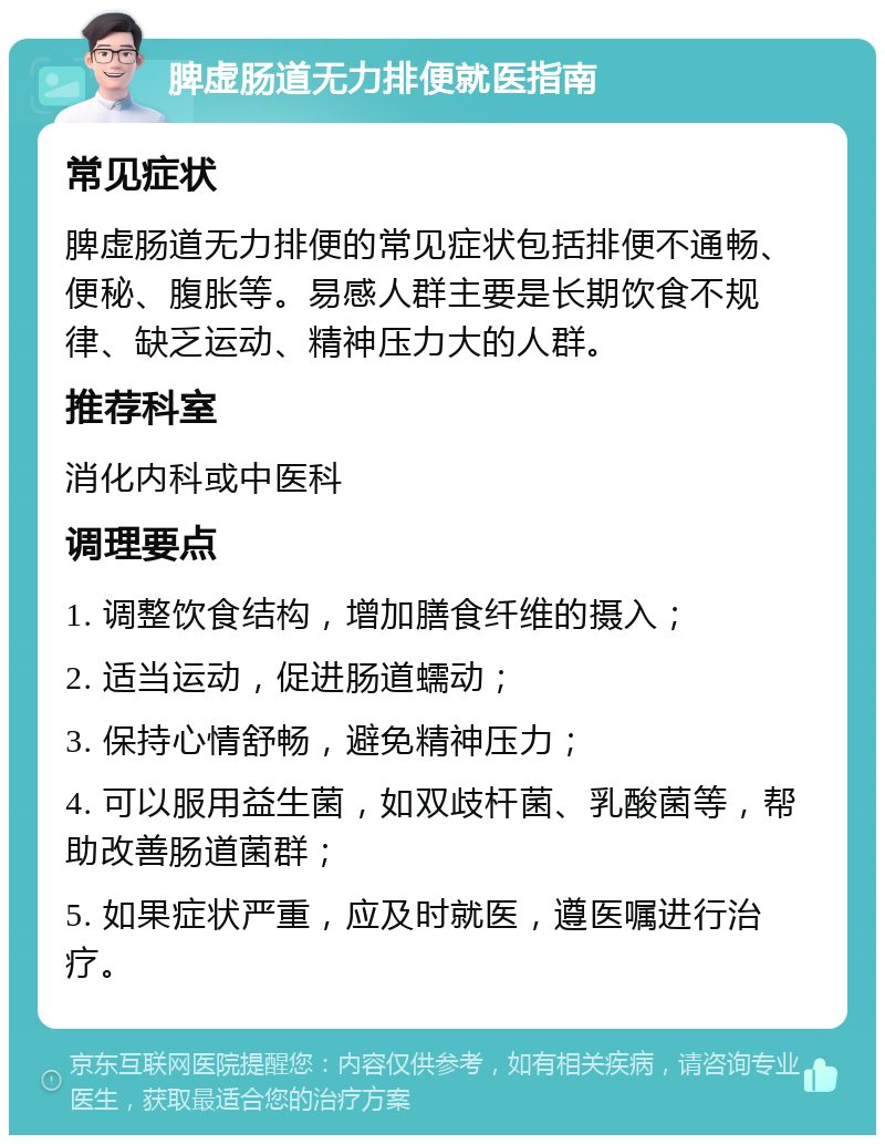 脾虚肠道无力排便就医指南 常见症状 脾虚肠道无力排便的常见症状包括排便不通畅、便秘、腹胀等。易感人群主要是长期饮食不规律、缺乏运动、精神压力大的人群。 推荐科室 消化内科或中医科 调理要点 1. 调整饮食结构，增加膳食纤维的摄入； 2. 适当运动，促进肠道蠕动； 3. 保持心情舒畅，避免精神压力； 4. 可以服用益生菌，如双歧杆菌、乳酸菌等，帮助改善肠道菌群； 5. 如果症状严重，应及时就医，遵医嘱进行治疗。