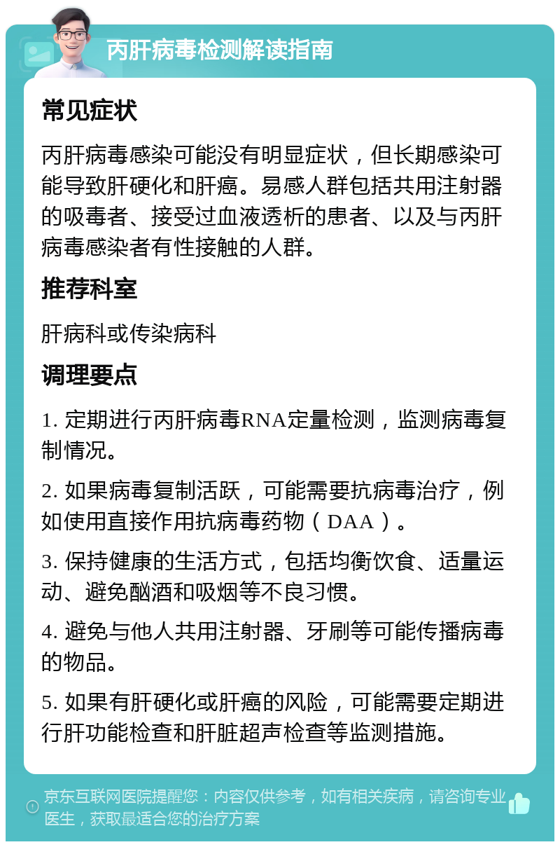 丙肝病毒检测解读指南 常见症状 丙肝病毒感染可能没有明显症状，但长期感染可能导致肝硬化和肝癌。易感人群包括共用注射器的吸毒者、接受过血液透析的患者、以及与丙肝病毒感染者有性接触的人群。 推荐科室 肝病科或传染病科 调理要点 1. 定期进行丙肝病毒RNA定量检测，监测病毒复制情况。 2. 如果病毒复制活跃，可能需要抗病毒治疗，例如使用直接作用抗病毒药物（DAA）。 3. 保持健康的生活方式，包括均衡饮食、适量运动、避免酗酒和吸烟等不良习惯。 4. 避免与他人共用注射器、牙刷等可能传播病毒的物品。 5. 如果有肝硬化或肝癌的风险，可能需要定期进行肝功能检查和肝脏超声检查等监测措施。