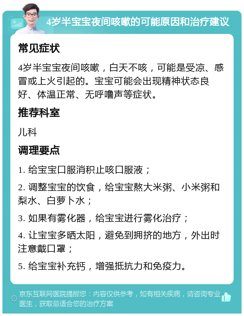 4岁半宝宝夜间咳嗽的可能原因和治疗建议 常见症状 4岁半宝宝夜间咳嗽，白天不咳，可能是受凉、感冒或上火引起的。宝宝可能会出现精神状态良好、体温正常、无呼噜声等症状。 推荐科室 儿科 调理要点 1. 给宝宝口服消积止咳口服液； 2. 调整宝宝的饮食，给宝宝熬大米粥、小米粥和梨水、白萝卜水； 3. 如果有雾化器，给宝宝进行雾化治疗； 4. 让宝宝多晒太阳，避免到拥挤的地方，外出时注意戴口罩； 5. 给宝宝补充钙，增强抵抗力和免疫力。