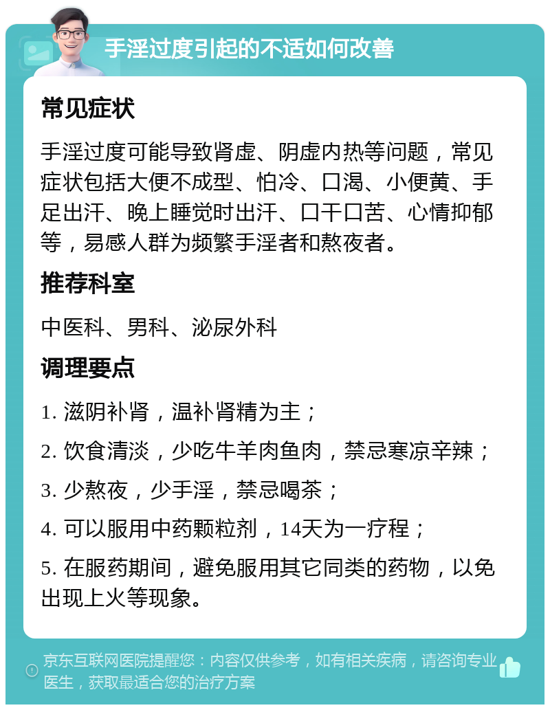 手淫过度引起的不适如何改善 常见症状 手淫过度可能导致肾虚、阴虚内热等问题，常见症状包括大便不成型、怕冷、口渴、小便黄、手足出汗、晚上睡觉时出汗、口干口苦、心情抑郁等，易感人群为频繁手淫者和熬夜者。 推荐科室 中医科、男科、泌尿外科 调理要点 1. 滋阴补肾，温补肾精为主； 2. 饮食清淡，少吃牛羊肉鱼肉，禁忌寒凉辛辣； 3. 少熬夜，少手淫，禁忌喝茶； 4. 可以服用中药颗粒剂，14天为一疗程； 5. 在服药期间，避免服用其它同类的药物，以免出现上火等现象。