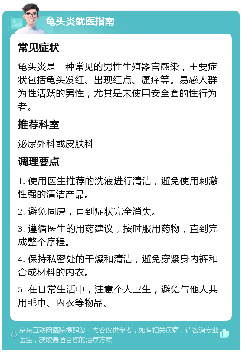 龟头炎就医指南 常见症状 龟头炎是一种常见的男性生殖器官感染，主要症状包括龟头发红、出现红点、瘙痒等。易感人群为性活跃的男性，尤其是未使用安全套的性行为者。 推荐科室 泌尿外科或皮肤科 调理要点 1. 使用医生推荐的洗液进行清洁，避免使用刺激性强的清洁产品。 2. 避免同房，直到症状完全消失。 3. 遵循医生的用药建议，按时服用药物，直到完成整个疗程。 4. 保持私密处的干燥和清洁，避免穿紧身内裤和合成材料的内衣。 5. 在日常生活中，注意个人卫生，避免与他人共用毛巾、内衣等物品。