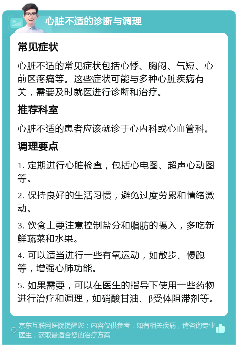 心脏不适的诊断与调理 常见症状 心脏不适的常见症状包括心悸、胸闷、气短、心前区疼痛等。这些症状可能与多种心脏疾病有关，需要及时就医进行诊断和治疗。 推荐科室 心脏不适的患者应该就诊于心内科或心血管科。 调理要点 1. 定期进行心脏检查，包括心电图、超声心动图等。 2. 保持良好的生活习惯，避免过度劳累和情绪激动。 3. 饮食上要注意控制盐分和脂肪的摄入，多吃新鲜蔬菜和水果。 4. 可以适当进行一些有氧运动，如散步、慢跑等，增强心肺功能。 5. 如果需要，可以在医生的指导下使用一些药物进行治疗和调理，如硝酸甘油、β受体阻滞剂等。