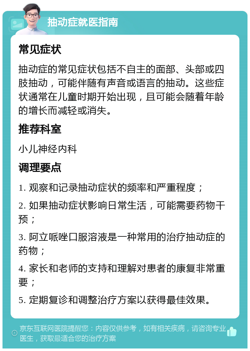 抽动症就医指南 常见症状 抽动症的常见症状包括不自主的面部、头部或四肢抽动，可能伴随有声音或语言的抽动。这些症状通常在儿童时期开始出现，且可能会随着年龄的增长而减轻或消失。 推荐科室 小儿神经内科 调理要点 1. 观察和记录抽动症状的频率和严重程度； 2. 如果抽动症状影响日常生活，可能需要药物干预； 3. 阿立哌唑口服溶液是一种常用的治疗抽动症的药物； 4. 家长和老师的支持和理解对患者的康复非常重要； 5. 定期复诊和调整治疗方案以获得最佳效果。