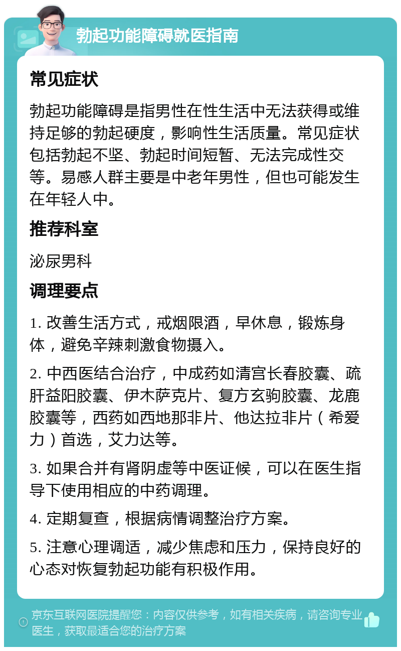 勃起功能障碍就医指南 常见症状 勃起功能障碍是指男性在性生活中无法获得或维持足够的勃起硬度，影响性生活质量。常见症状包括勃起不坚、勃起时间短暂、无法完成性交等。易感人群主要是中老年男性，但也可能发生在年轻人中。 推荐科室 泌尿男科 调理要点 1. 改善生活方式，戒烟限酒，早休息，锻炼身体，避免辛辣刺激食物摄入。 2. 中西医结合治疗，中成药如清宫长春胶囊、疏肝益阳胶囊、伊木萨克片、复方玄驹胶囊、龙鹿胶囊等，西药如西地那非片、他达拉非片（希爱力）首选，艾力达等。 3. 如果合并有肾阴虚等中医证候，可以在医生指导下使用相应的中药调理。 4. 定期复查，根据病情调整治疗方案。 5. 注意心理调适，减少焦虑和压力，保持良好的心态对恢复勃起功能有积极作用。