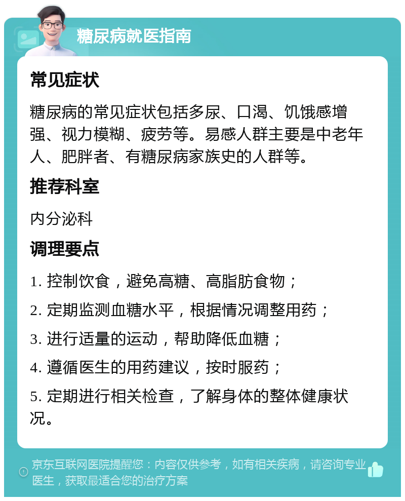 糖尿病就医指南 常见症状 糖尿病的常见症状包括多尿、口渴、饥饿感增强、视力模糊、疲劳等。易感人群主要是中老年人、肥胖者、有糖尿病家族史的人群等。 推荐科室 内分泌科 调理要点 1. 控制饮食，避免高糖、高脂肪食物； 2. 定期监测血糖水平，根据情况调整用药； 3. 进行适量的运动，帮助降低血糖； 4. 遵循医生的用药建议，按时服药； 5. 定期进行相关检查，了解身体的整体健康状况。