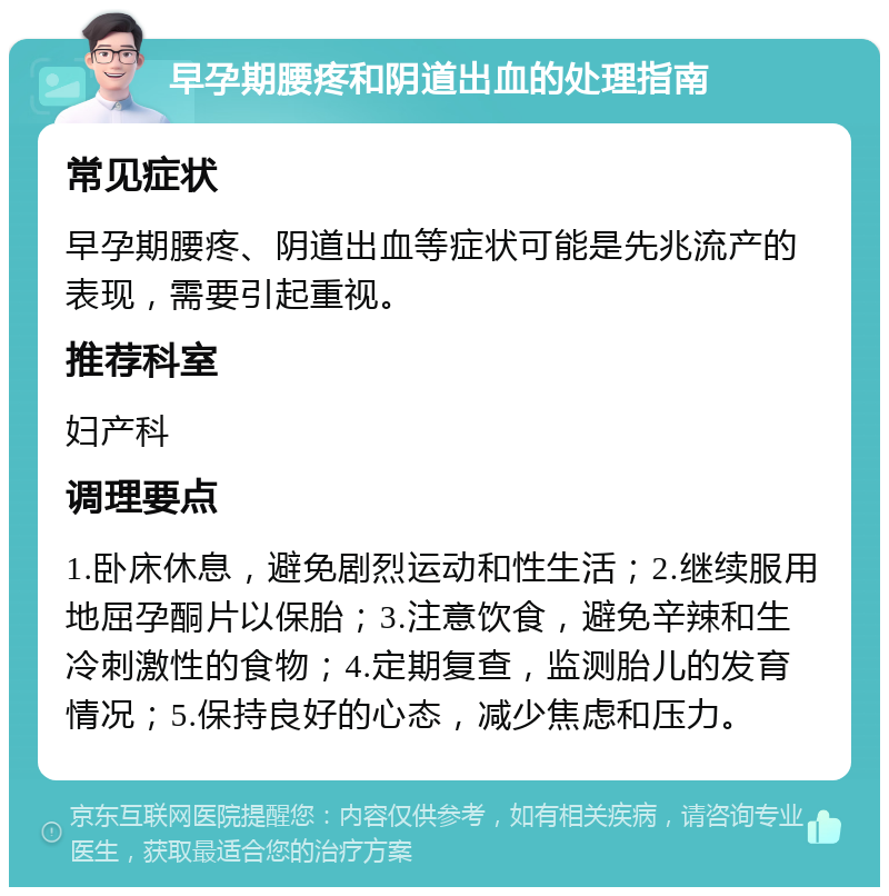 早孕期腰疼和阴道出血的处理指南 常见症状 早孕期腰疼、阴道出血等症状可能是先兆流产的表现，需要引起重视。 推荐科室 妇产科 调理要点 1.卧床休息，避免剧烈运动和性生活；2.继续服用地屈孕酮片以保胎；3.注意饮食，避免辛辣和生冷刺激性的食物；4.定期复查，监测胎儿的发育情况；5.保持良好的心态，减少焦虑和压力。