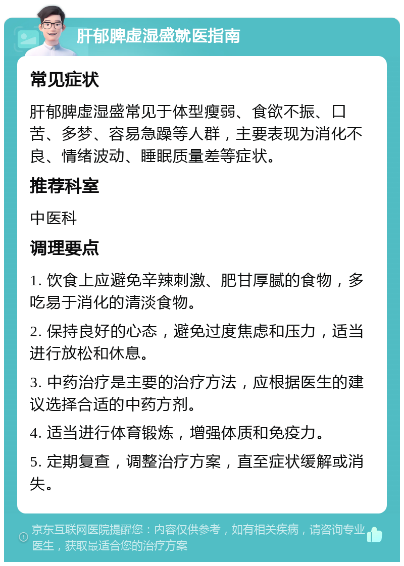 肝郁脾虚湿盛就医指南 常见症状 肝郁脾虚湿盛常见于体型瘦弱、食欲不振、口苦、多梦、容易急躁等人群，主要表现为消化不良、情绪波动、睡眠质量差等症状。 推荐科室 中医科 调理要点 1. 饮食上应避免辛辣刺激、肥甘厚腻的食物，多吃易于消化的清淡食物。 2. 保持良好的心态，避免过度焦虑和压力，适当进行放松和休息。 3. 中药治疗是主要的治疗方法，应根据医生的建议选择合适的中药方剂。 4. 适当进行体育锻炼，增强体质和免疫力。 5. 定期复查，调整治疗方案，直至症状缓解或消失。