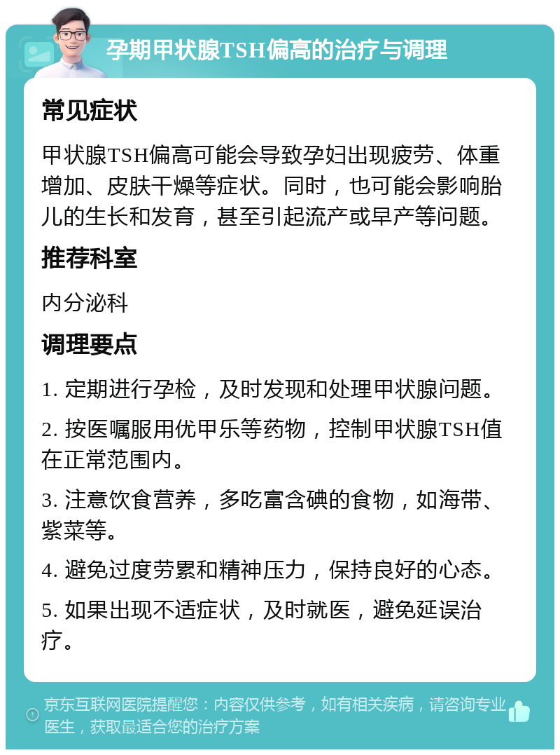 孕期甲状腺TSH偏高的治疗与调理 常见症状 甲状腺TSH偏高可能会导致孕妇出现疲劳、体重增加、皮肤干燥等症状。同时，也可能会影响胎儿的生长和发育，甚至引起流产或早产等问题。 推荐科室 内分泌科 调理要点 1. 定期进行孕检，及时发现和处理甲状腺问题。 2. 按医嘱服用优甲乐等药物，控制甲状腺TSH值在正常范围内。 3. 注意饮食营养，多吃富含碘的食物，如海带、紫菜等。 4. 避免过度劳累和精神压力，保持良好的心态。 5. 如果出现不适症状，及时就医，避免延误治疗。