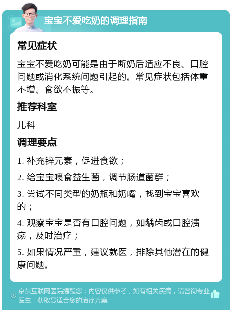 宝宝不爱吃奶的调理指南 常见症状 宝宝不爱吃奶可能是由于断奶后适应不良、口腔问题或消化系统问题引起的。常见症状包括体重不增、食欲不振等。 推荐科室 儿科 调理要点 1. 补充锌元素，促进食欲； 2. 给宝宝喂食益生菌，调节肠道菌群； 3. 尝试不同类型的奶瓶和奶嘴，找到宝宝喜欢的； 4. 观察宝宝是否有口腔问题，如龋齿或口腔溃疡，及时治疗； 5. 如果情况严重，建议就医，排除其他潜在的健康问题。