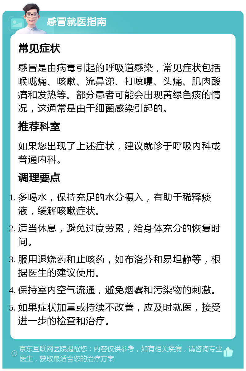 感冒就医指南 常见症状 感冒是由病毒引起的呼吸道感染，常见症状包括喉咙痛、咳嗽、流鼻涕、打喷嚏、头痛、肌肉酸痛和发热等。部分患者可能会出现黄绿色痰的情况，这通常是由于细菌感染引起的。 推荐科室 如果您出现了上述症状，建议就诊于呼吸内科或普通内科。 调理要点 多喝水，保持充足的水分摄入，有助于稀释痰液，缓解咳嗽症状。 适当休息，避免过度劳累，给身体充分的恢复时间。 服用退烧药和止咳药，如布洛芬和易坦静等，根据医生的建议使用。 保持室内空气流通，避免烟雾和污染物的刺激。 如果症状加重或持续不改善，应及时就医，接受进一步的检查和治疗。