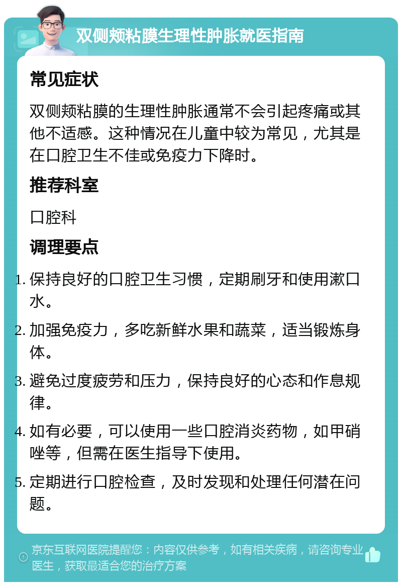 双侧颊粘膜生理性肿胀就医指南 常见症状 双侧颊粘膜的生理性肿胀通常不会引起疼痛或其他不适感。这种情况在儿童中较为常见，尤其是在口腔卫生不佳或免疫力下降时。 推荐科室 口腔科 调理要点 保持良好的口腔卫生习惯，定期刷牙和使用漱口水。 加强免疫力，多吃新鲜水果和蔬菜，适当锻炼身体。 避免过度疲劳和压力，保持良好的心态和作息规律。 如有必要，可以使用一些口腔消炎药物，如甲硝唑等，但需在医生指导下使用。 定期进行口腔检查，及时发现和处理任何潜在问题。