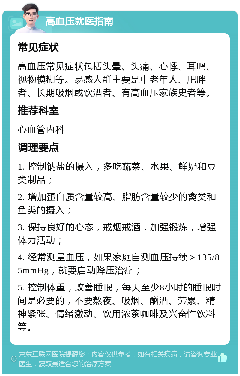 高血压就医指南 常见症状 高血压常见症状包括头晕、头痛、心悸、耳鸣、视物模糊等。易感人群主要是中老年人、肥胖者、长期吸烟或饮酒者、有高血压家族史者等。 推荐科室 心血管内科 调理要点 1. 控制钠盐的摄入，多吃蔬菜、水果、鲜奶和豆类制品； 2. 增加蛋白质含量较高、脂肪含量较少的禽类和鱼类的摄入； 3. 保持良好的心态，戒烟戒酒，加强锻炼，增强体力活动； 4. 经常测量血压，如果家庭自测血压持续＞135/85mmHg，就要启动降压治疗； 5. 控制体重，改善睡眠，每天至少8小时的睡眠时间是必要的，不要熬夜、吸烟、酗酒、劳累、精神紧张、情绪激动、饮用浓茶咖啡及兴奋性饮料等。