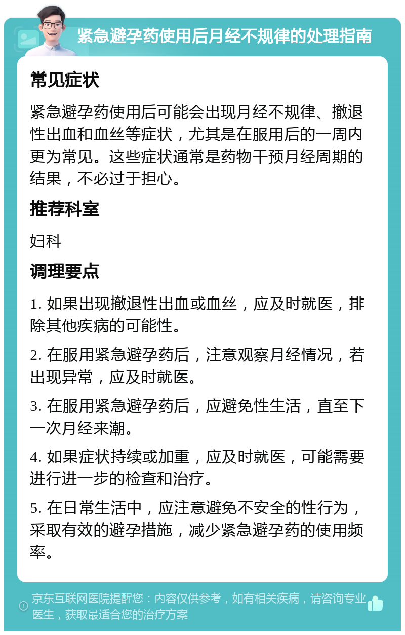 紧急避孕药使用后月经不规律的处理指南 常见症状 紧急避孕药使用后可能会出现月经不规律、撤退性出血和血丝等症状，尤其是在服用后的一周内更为常见。这些症状通常是药物干预月经周期的结果，不必过于担心。 推荐科室 妇科 调理要点 1. 如果出现撤退性出血或血丝，应及时就医，排除其他疾病的可能性。 2. 在服用紧急避孕药后，注意观察月经情况，若出现异常，应及时就医。 3. 在服用紧急避孕药后，应避免性生活，直至下一次月经来潮。 4. 如果症状持续或加重，应及时就医，可能需要进行进一步的检查和治疗。 5. 在日常生活中，应注意避免不安全的性行为，采取有效的避孕措施，减少紧急避孕药的使用频率。