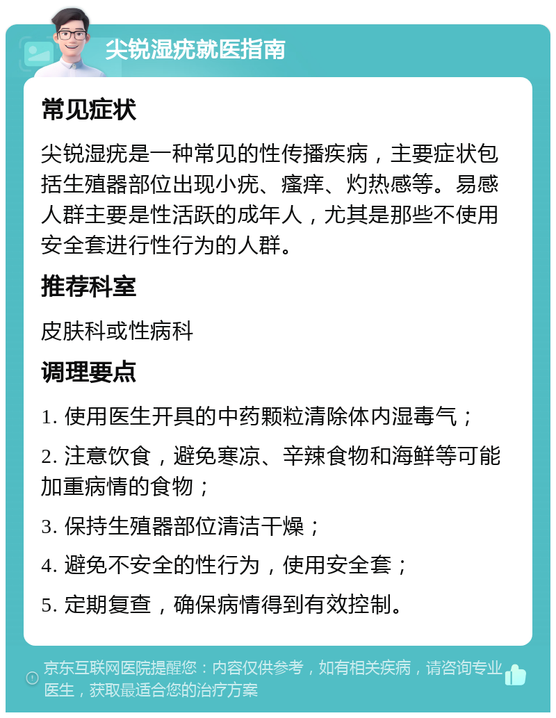 尖锐湿疣就医指南 常见症状 尖锐湿疣是一种常见的性传播疾病，主要症状包括生殖器部位出现小疣、瘙痒、灼热感等。易感人群主要是性活跃的成年人，尤其是那些不使用安全套进行性行为的人群。 推荐科室 皮肤科或性病科 调理要点 1. 使用医生开具的中药颗粒清除体内湿毒气； 2. 注意饮食，避免寒凉、辛辣食物和海鲜等可能加重病情的食物； 3. 保持生殖器部位清洁干燥； 4. 避免不安全的性行为，使用安全套； 5. 定期复查，确保病情得到有效控制。