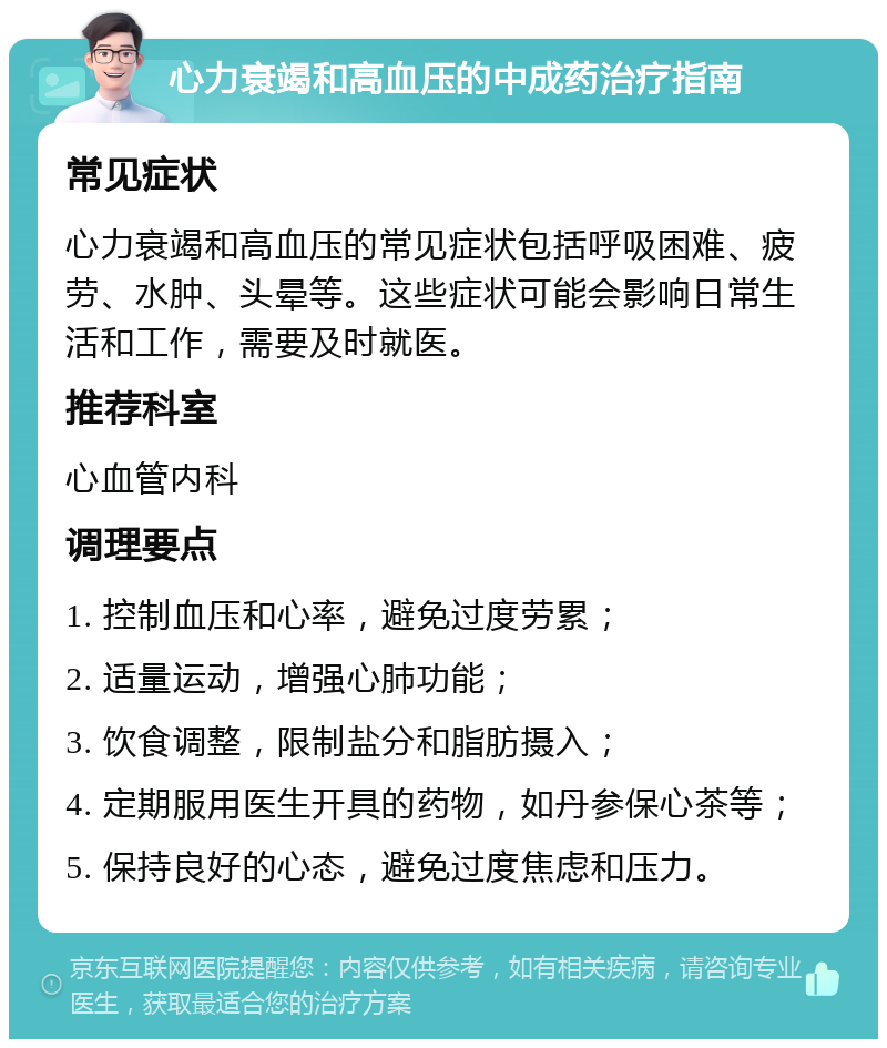 心力衰竭和高血压的中成药治疗指南 常见症状 心力衰竭和高血压的常见症状包括呼吸困难、疲劳、水肿、头晕等。这些症状可能会影响日常生活和工作，需要及时就医。 推荐科室 心血管内科 调理要点 1. 控制血压和心率，避免过度劳累； 2. 适量运动，增强心肺功能； 3. 饮食调整，限制盐分和脂肪摄入； 4. 定期服用医生开具的药物，如丹参保心茶等； 5. 保持良好的心态，避免过度焦虑和压力。