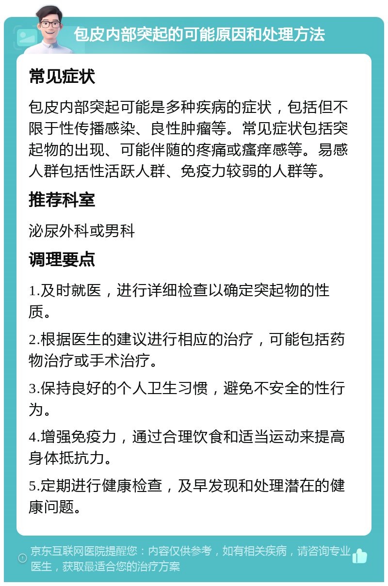 包皮内部突起的可能原因和处理方法 常见症状 包皮内部突起可能是多种疾病的症状，包括但不限于性传播感染、良性肿瘤等。常见症状包括突起物的出现、可能伴随的疼痛或瘙痒感等。易感人群包括性活跃人群、免疫力较弱的人群等。 推荐科室 泌尿外科或男科 调理要点 1.及时就医，进行详细检查以确定突起物的性质。 2.根据医生的建议进行相应的治疗，可能包括药物治疗或手术治疗。 3.保持良好的个人卫生习惯，避免不安全的性行为。 4.增强免疫力，通过合理饮食和适当运动来提高身体抵抗力。 5.定期进行健康检查，及早发现和处理潜在的健康问题。