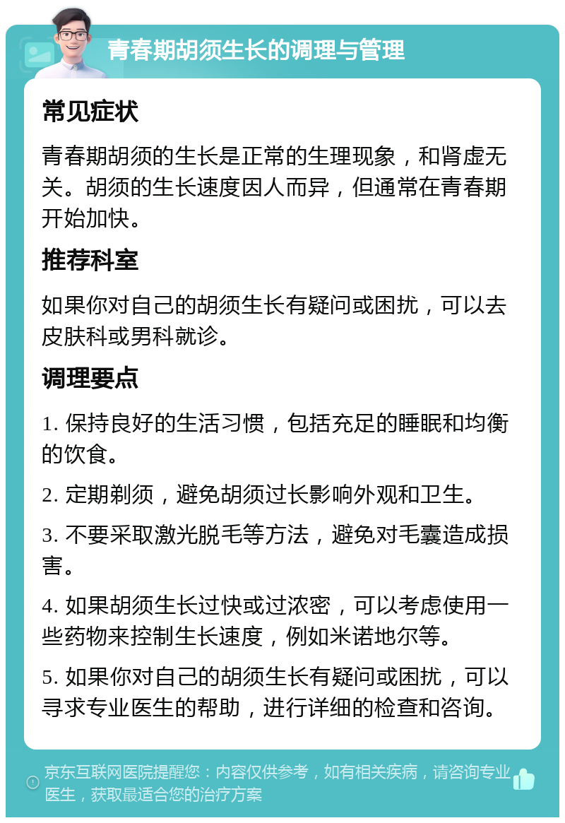 青春期胡须生长的调理与管理 常见症状 青春期胡须的生长是正常的生理现象，和肾虚无关。胡须的生长速度因人而异，但通常在青春期开始加快。 推荐科室 如果你对自己的胡须生长有疑问或困扰，可以去皮肤科或男科就诊。 调理要点 1. 保持良好的生活习惯，包括充足的睡眠和均衡的饮食。 2. 定期剃须，避免胡须过长影响外观和卫生。 3. 不要采取激光脱毛等方法，避免对毛囊造成损害。 4. 如果胡须生长过快或过浓密，可以考虑使用一些药物来控制生长速度，例如米诺地尔等。 5. 如果你对自己的胡须生长有疑问或困扰，可以寻求专业医生的帮助，进行详细的检查和咨询。