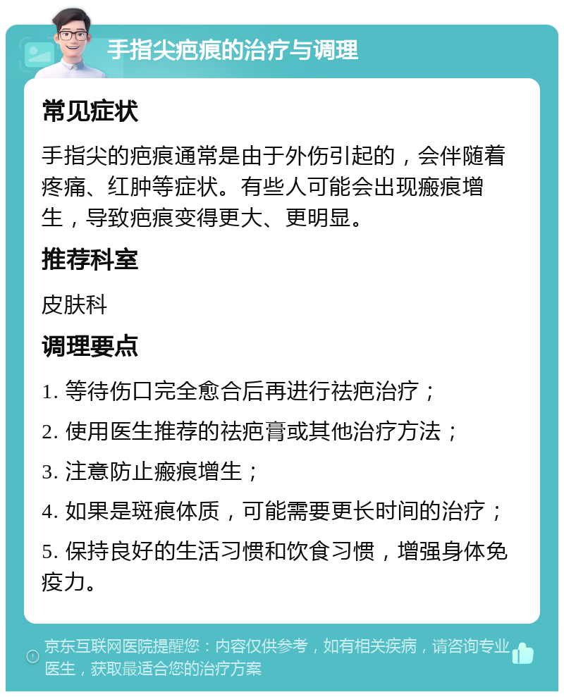 手指尖疤痕的治疗与调理 常见症状 手指尖的疤痕通常是由于外伤引起的，会伴随着疼痛、红肿等症状。有些人可能会出现瘢痕增生，导致疤痕变得更大、更明显。 推荐科室 皮肤科 调理要点 1. 等待伤口完全愈合后再进行祛疤治疗； 2. 使用医生推荐的祛疤膏或其他治疗方法； 3. 注意防止瘢痕增生； 4. 如果是斑痕体质，可能需要更长时间的治疗； 5. 保持良好的生活习惯和饮食习惯，增强身体免疫力。