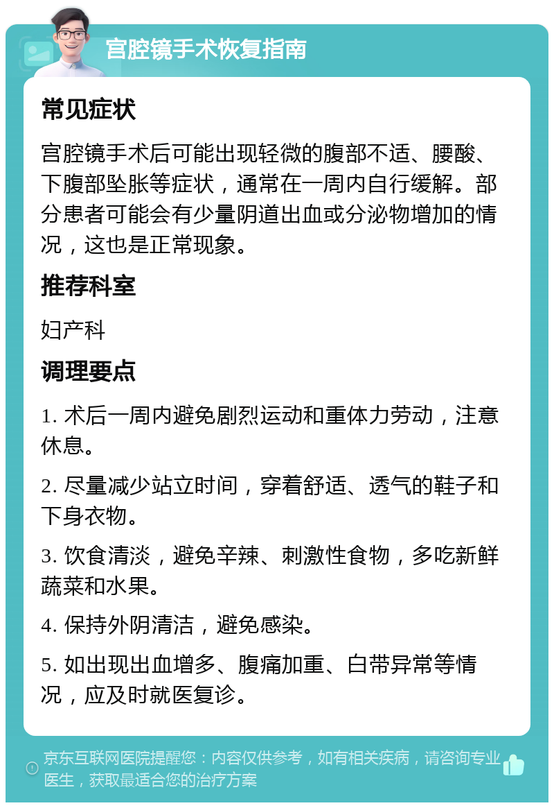 宫腔镜手术恢复指南 常见症状 宫腔镜手术后可能出现轻微的腹部不适、腰酸、下腹部坠胀等症状，通常在一周内自行缓解。部分患者可能会有少量阴道出血或分泌物增加的情况，这也是正常现象。 推荐科室 妇产科 调理要点 1. 术后一周内避免剧烈运动和重体力劳动，注意休息。 2. 尽量减少站立时间，穿着舒适、透气的鞋子和下身衣物。 3. 饮食清淡，避免辛辣、刺激性食物，多吃新鲜蔬菜和水果。 4. 保持外阴清洁，避免感染。 5. 如出现出血增多、腹痛加重、白带异常等情况，应及时就医复诊。