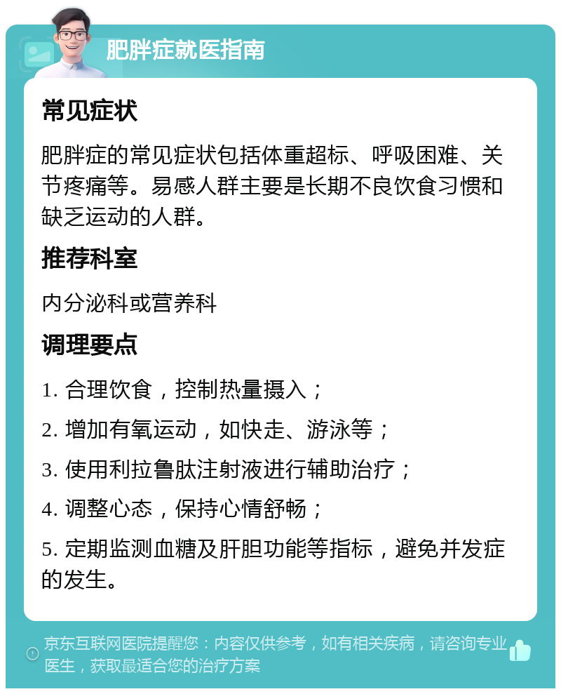 肥胖症就医指南 常见症状 肥胖症的常见症状包括体重超标、呼吸困难、关节疼痛等。易感人群主要是长期不良饮食习惯和缺乏运动的人群。 推荐科室 内分泌科或营养科 调理要点 1. 合理饮食，控制热量摄入； 2. 增加有氧运动，如快走、游泳等； 3. 使用利拉鲁肽注射液进行辅助治疗； 4. 调整心态，保持心情舒畅； 5. 定期监测血糖及肝胆功能等指标，避免并发症的发生。