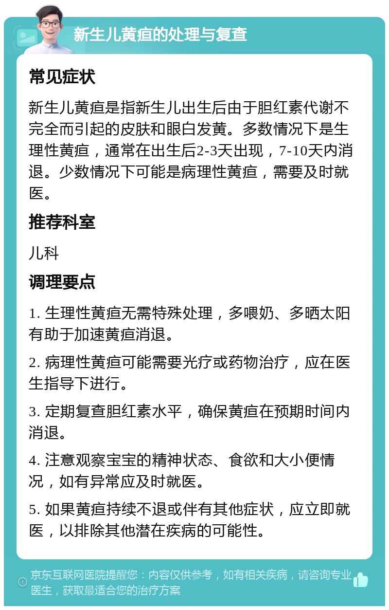 新生儿黄疸的处理与复查 常见症状 新生儿黄疸是指新生儿出生后由于胆红素代谢不完全而引起的皮肤和眼白发黄。多数情况下是生理性黄疸，通常在出生后2-3天出现，7-10天内消退。少数情况下可能是病理性黄疸，需要及时就医。 推荐科室 儿科 调理要点 1. 生理性黄疸无需特殊处理，多喂奶、多晒太阳有助于加速黄疸消退。 2. 病理性黄疸可能需要光疗或药物治疗，应在医生指导下进行。 3. 定期复查胆红素水平，确保黄疸在预期时间内消退。 4. 注意观察宝宝的精神状态、食欲和大小便情况，如有异常应及时就医。 5. 如果黄疸持续不退或伴有其他症状，应立即就医，以排除其他潜在疾病的可能性。