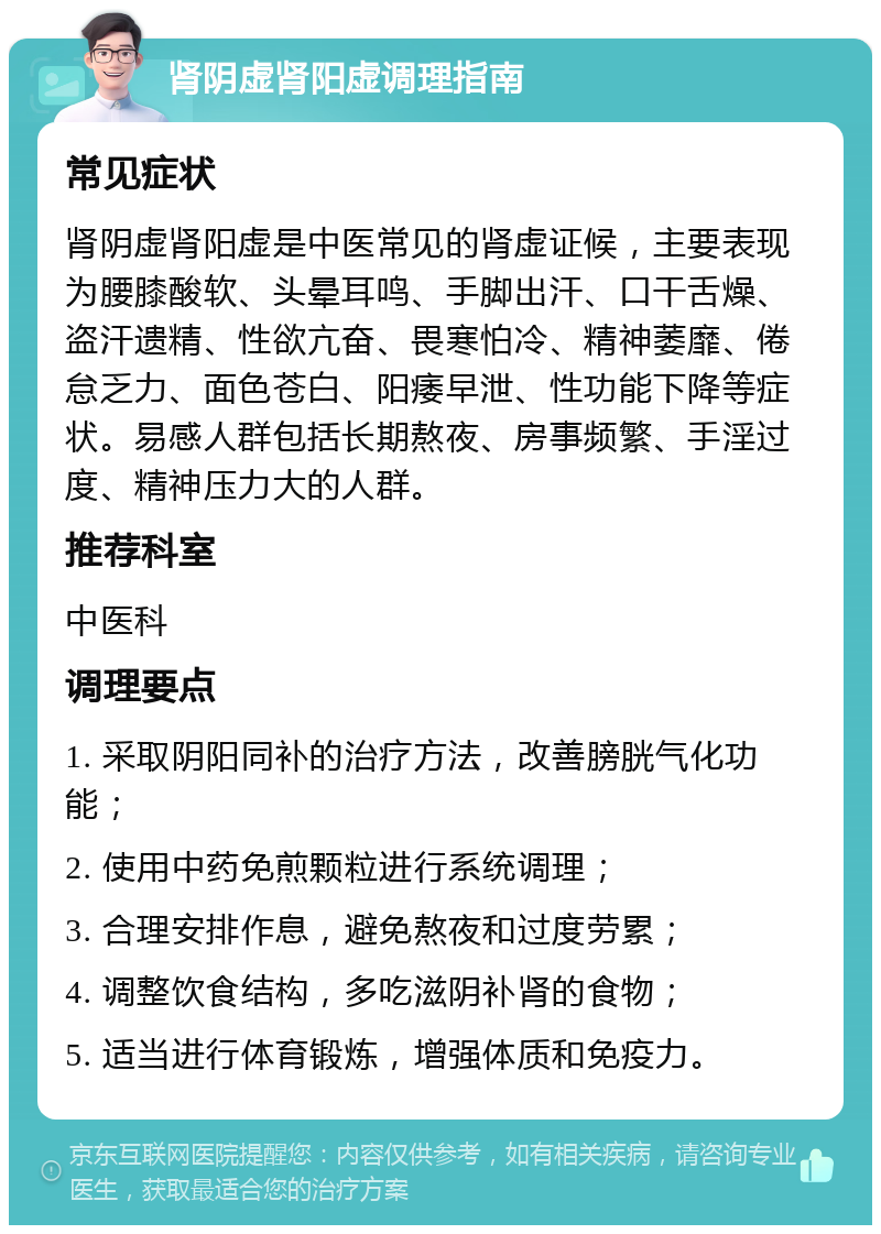 肾阴虚肾阳虚调理指南 常见症状 肾阴虚肾阳虚是中医常见的肾虚证候，主要表现为腰膝酸软、头晕耳鸣、手脚出汗、口干舌燥、盗汗遗精、性欲亢奋、畏寒怕冷、精神萎靡、倦怠乏力、面色苍白、阳痿早泄、性功能下降等症状。易感人群包括长期熬夜、房事频繁、手淫过度、精神压力大的人群。 推荐科室 中医科 调理要点 1. 采取阴阳同补的治疗方法，改善膀胱气化功能； 2. 使用中药免煎颗粒进行系统调理； 3. 合理安排作息，避免熬夜和过度劳累； 4. 调整饮食结构，多吃滋阴补肾的食物； 5. 适当进行体育锻炼，增强体质和免疫力。