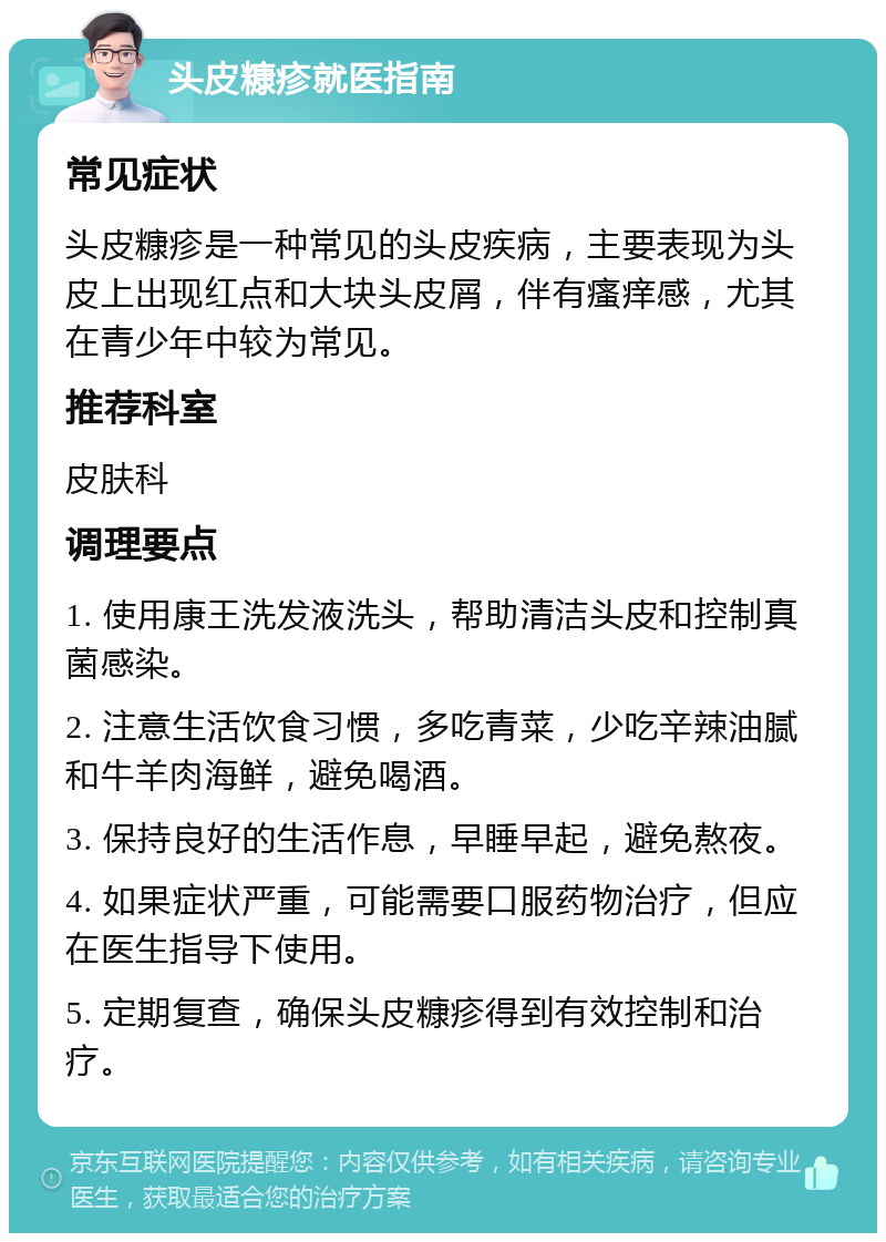 头皮糠疹就医指南 常见症状 头皮糠疹是一种常见的头皮疾病，主要表现为头皮上出现红点和大块头皮屑，伴有瘙痒感，尤其在青少年中较为常见。 推荐科室 皮肤科 调理要点 1. 使用康王洗发液洗头，帮助清洁头皮和控制真菌感染。 2. 注意生活饮食习惯，多吃青菜，少吃辛辣油腻和牛羊肉海鲜，避免喝酒。 3. 保持良好的生活作息，早睡早起，避免熬夜。 4. 如果症状严重，可能需要口服药物治疗，但应在医生指导下使用。 5. 定期复查，确保头皮糠疹得到有效控制和治疗。