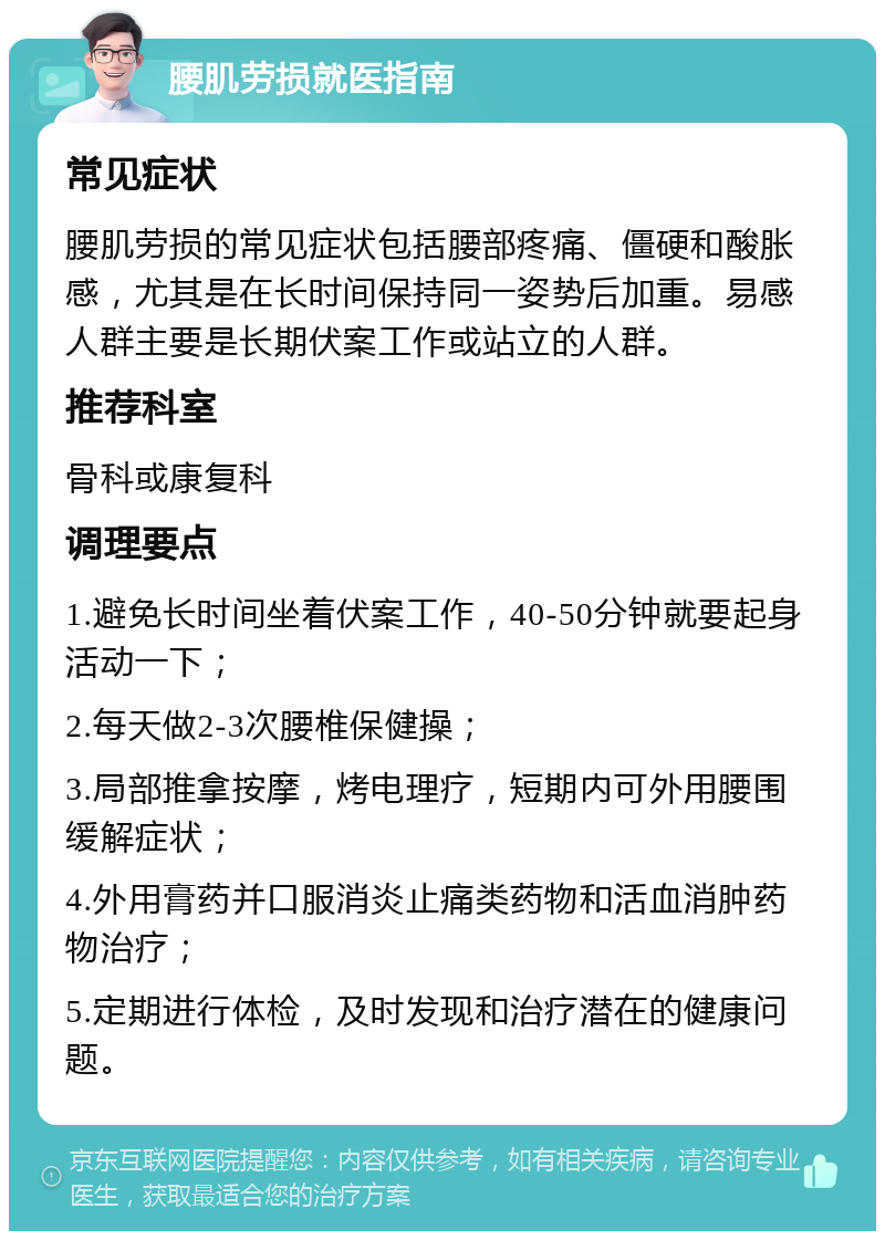 腰肌劳损就医指南 常见症状 腰肌劳损的常见症状包括腰部疼痛、僵硬和酸胀感，尤其是在长时间保持同一姿势后加重。易感人群主要是长期伏案工作或站立的人群。 推荐科室 骨科或康复科 调理要点 1.避免长时间坐着伏案工作，40-50分钟就要起身活动一下； 2.每天做2-3次腰椎保健操； 3.局部推拿按摩，烤电理疗，短期内可外用腰围缓解症状； 4.外用膏药并口服消炎止痛类药物和活血消肿药物治疗； 5.定期进行体检，及时发现和治疗潜在的健康问题。