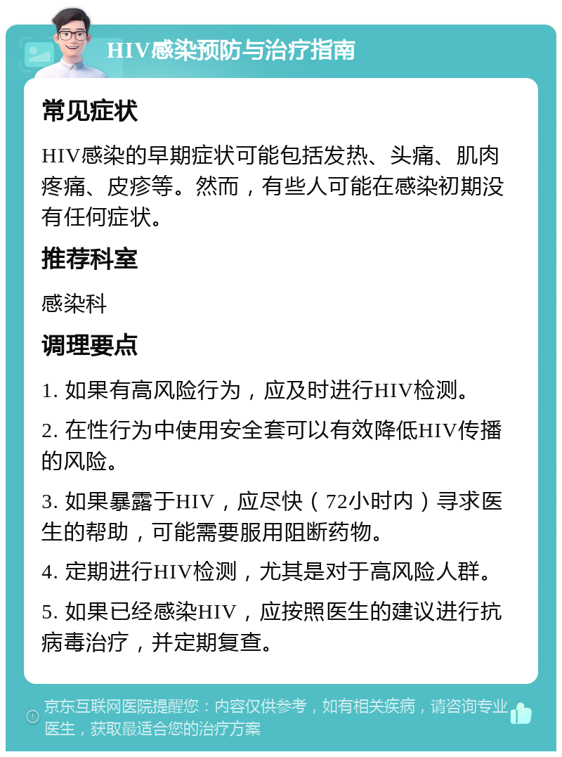 HIV感染预防与治疗指南 常见症状 HIV感染的早期症状可能包括发热、头痛、肌肉疼痛、皮疹等。然而，有些人可能在感染初期没有任何症状。 推荐科室 感染科 调理要点 1. 如果有高风险行为，应及时进行HIV检测。 2. 在性行为中使用安全套可以有效降低HIV传播的风险。 3. 如果暴露于HIV，应尽快（72小时内）寻求医生的帮助，可能需要服用阻断药物。 4. 定期进行HIV检测，尤其是对于高风险人群。 5. 如果已经感染HIV，应按照医生的建议进行抗病毒治疗，并定期复查。