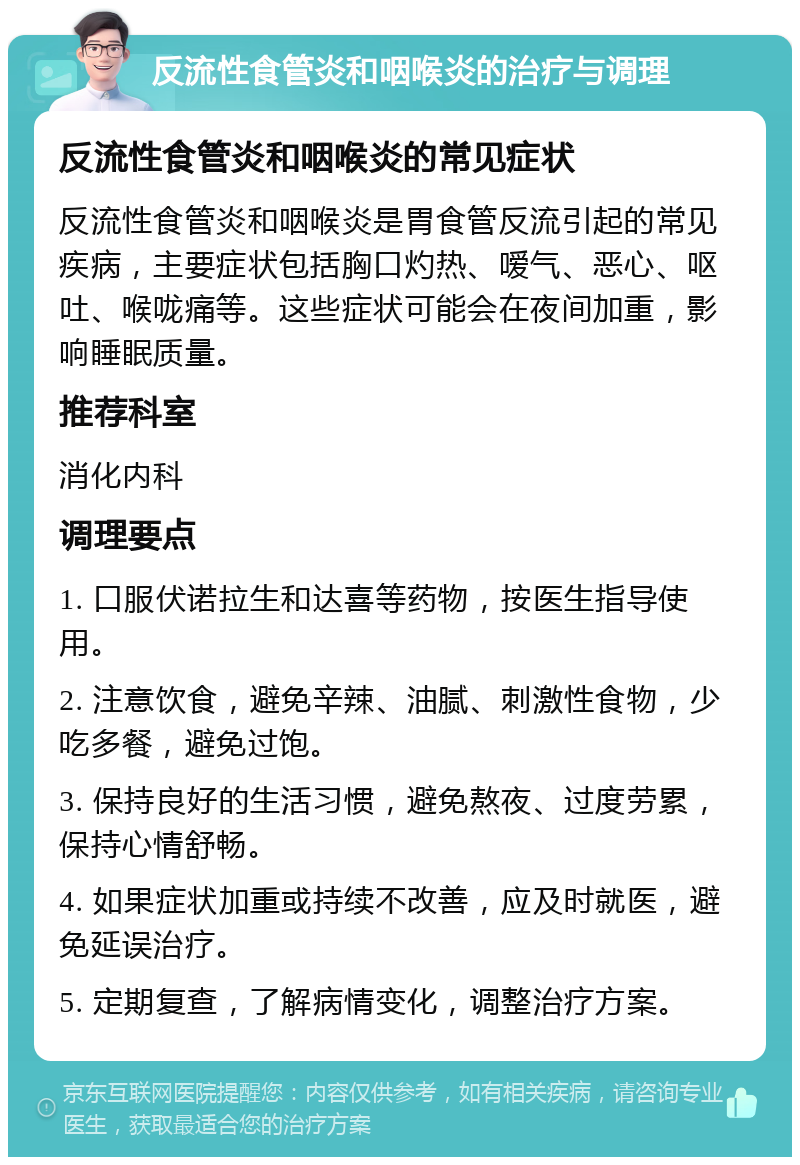 反流性食管炎和咽喉炎的治疗与调理 反流性食管炎和咽喉炎的常见症状 反流性食管炎和咽喉炎是胃食管反流引起的常见疾病，主要症状包括胸口灼热、嗳气、恶心、呕吐、喉咙痛等。这些症状可能会在夜间加重，影响睡眠质量。 推荐科室 消化内科 调理要点 1. 口服伏诺拉生和达喜等药物，按医生指导使用。 2. 注意饮食，避免辛辣、油腻、刺激性食物，少吃多餐，避免过饱。 3. 保持良好的生活习惯，避免熬夜、过度劳累，保持心情舒畅。 4. 如果症状加重或持续不改善，应及时就医，避免延误治疗。 5. 定期复查，了解病情变化，调整治疗方案。